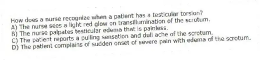 How does a nurse recognize when a patient has a testicular torsion?
A) The nurse sees a light red glow on transillumination of the scrotum.
B) The nurse palpates testicular edema that is painless.
C) The patient reports a pulling sensation and dull ache of the scrotum.
D) The patient complains of sudden onset of severe pain with edema of the scrotum.