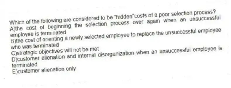 Which of the following are considered to be "hidden"costs of a poor selection process?
A)the cost of beginning the selection process over again when an unsuccessful employee is terminated
B)the cost of orienting a newly selected employee to replace the unsuccessful employee who was terminated
C)strategic objectives will not be met
D)customer alienation and internal disorganization when an unsuccessful employee is terminated
E)customer alienation only