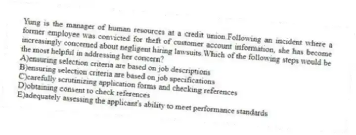 Yung is the manager of human resources at a credit union.Following an incident where a former employee was convicted for theft of customer account information, she has become increasingly concerned about negligent hiring lawsuits.Which of the following steps would be the most helpful in addressing her concern?
A)ensuring selection criteria are based on job descriptions
B)ensuring selection criteria are based on job specifications
C)carefully scrutinizing application forms and checking references
D)obtaining consent to check references
E)adequately assessing the applicant's ability to meet performance standards