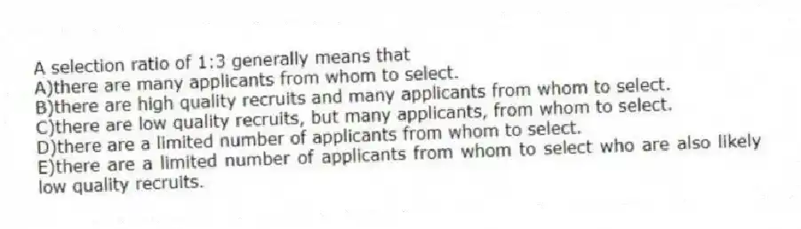 A selection ratio of 1:3 generally means that
A)there are many applicants from whom to select.
B)there are high quality recruits and many applicants from whom to select.
C)there are low quality recruits, but many applicants, from whom to select.
D)there are a limited number of applicants from whom to select.
E)there are a limited number of applicants from whom to select who are also likely low quality recruits.