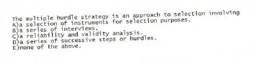 The multiple hurdle strategy is an approach to selection involving
A)a selection of instruments for selection purposes.
B)a series of interviews.
C)a reliability and validity analysis.
D)a series of successive steps or hurdles.
E)none of the above.