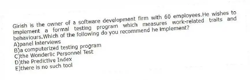 Girish is the owner of a software development firm with 60 employees.He wishes to implement a formal testing program which measures work-related traits and behaviours.Which of the following do you recommend he implement?
A)panel interviews
B)a computerized testing program
C)the Wonderlic Personnel Test
D)the Predictive Index
E)there is no such tool