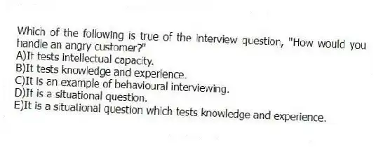 Which of the following is true of the interview question, "How would you handle an angry customer?"
A)It tests intellectual capacity.
B)It tests knowledge and experience.
C)It is an example of behavioural interviewing.
D)It is a situational question.
E)It is a situational question which tests knowledge and experience.