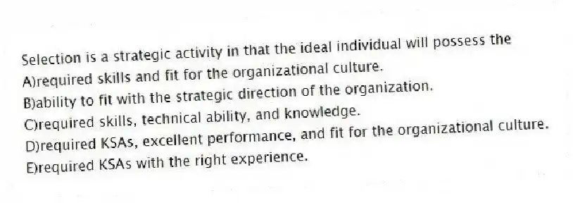 Selection is a strategic activity in that the ideal individual will possess the
A)required skills and fit for the organizational culture.
B)ability to fit with the strategic direction of the organization.
C)required skills, technical ability, and knowledge.
D)required KSAs, excellent performance, and fit for the organizational culture.
E)required KSAs with the right experience.