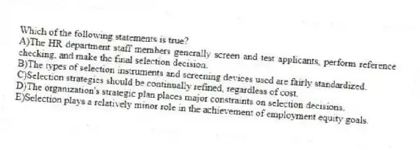 Which of the following statements is true?
A)The HR department staff members generally screen and test applicants, perform reference checking, and make the final selection decision.
B)The types of selection instruments and screening devices used are fairly standardized.
C)Selection strategies should be continually refined, regardless of cost.
D)The organization's strategic plan places major constraints on selection decisions.
E)Selection plays a relatively minor role in the achievement of employment equity goals.