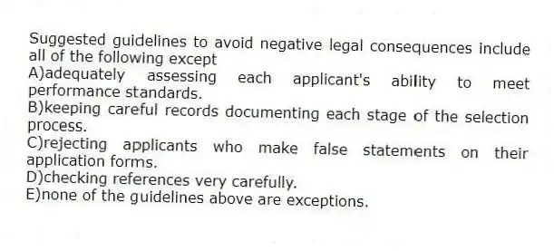 Suggested guidelines to avoid negative legal consequences include all of the following except
A)adequately assessing each applicant's ability to meet performance standards.
B)keeping careful records documenting each stage of the selection process.
C)rejecting applicants who make false statements on their application forms.
D)checking references very carefully.
E)none of the guidelines above are exceptions.
