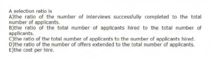 A selection ratio is
A)the ratio of the number of interviews successfully completed to the total number of applicants.
B)the ratio of the total number of applicants hired to the total number of applicants.
C)the ratio of the total number of applicants to the number of applicants hired.
D)the ratio of the number of offers extended to the total number of applicants.
E)the cost per hire.