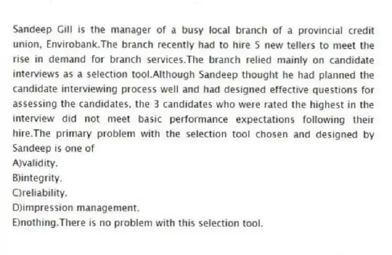 Sandeep Gill is the manager of a busy local branch of a provincial credit union, Envirobank.The branch recently had to hire 5 new tellers to meet the rise in demand for branch services.The branch relied mainly on candidate interviews as a selection tool.Although Sandeep thought he had planned the candidate interviewing process well and had designed effective questions for assessing the candidates, the 3 candidates who were rated the highest in the interview did not meet basic performance expectations following their hire.The primary problem with the selection tool chosen and designed by Sandeep is one of
A)validity.
B)integrity.
C)reliability.
D)impression management.
E)nothing.There is no problem with this selection tool.