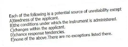 Each of the following is a potential source of unreliability except
A)tiredness of the applicant.
B)the conditions under which the instrument is administered.
C)changes within the applicant.
D)chance response tendencies.
E)none of the above.There are no exceptions listed there.