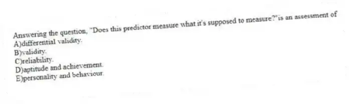 Answering the question, "Does this predictor measure what it's supposed to measure?"is an assessment of
A)differential validity.
B)validity.
C)reliability.
D)aptitude and achievement.
E)personality and behaviour.