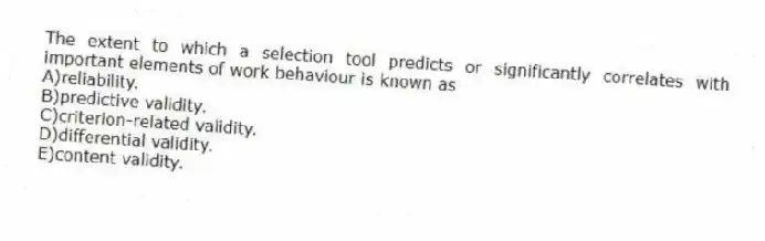 The extent to which a selection tool predicts or significantly correlates with important elements of work behaviour is known as
A)reliability.
B)predictive validity.
C)criterion-related validity.
D)differential validity.
E)content validity.