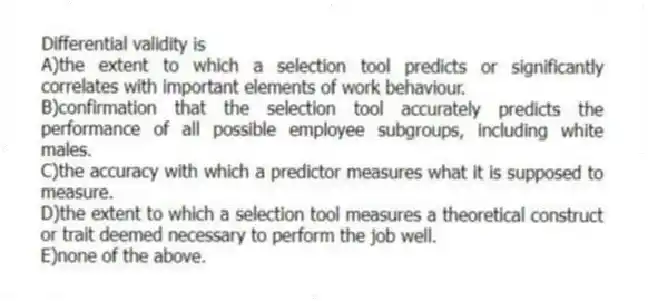 Differential validity is
A)the extent to which a selection tool predicts or significantly correlates with important elements of work behaviour.
B)confirmation that the selection tool accurately predicts the performance of all possible employee subgroups, including white males.
C)the accuracy with which a predictor measures what it is supposed to measure.
D)the extent to which a selection tool measures a theoretical construct or trait deemed necessary to perform the job well.
E)none of the above.