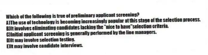 Which of the following is true of preliminary applicant screening?
A)The use of technology is becoming increasingly popular at this stage of the selection process.
B)It involves eliminating candidates lacking the "nice to have"selection criteria.
C)Initial applicant screening is generally performed by the line managers.
D)It may involve selection testing.
E)It may involve candidate interviews.