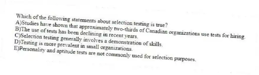 Which of the following statements about selection testing is true?
A)Studies have shown that approximately two-thirds of Canadian organizations use tests for hiring.
B)The use of tests has been declining in recent years.
C)Selection testing generally involves a demonstration of skills.
D)Testing is more prevalent in small organizations.
E)Personality and aptitude tests are not commonly used for selection purposes.