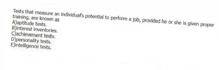 Tests that measure an individual's potential to perform a job, provided he or she is given proper training, are known as
A)aptitude tests.
B)interest inventories.
C)achievement tests.
D)personality tests.
E)intelligence tests.