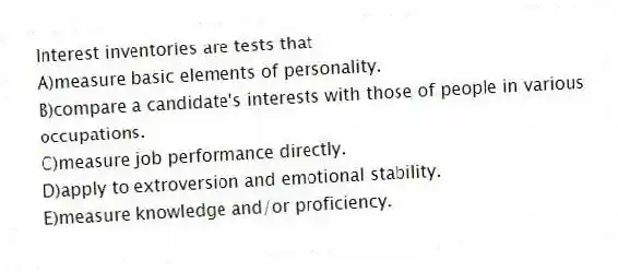 Interest inventories are tests that
A)measure basic elements of personality.
B)compare a candidate's interests with those of people in various occupations.
C)measure job performance directly.
D)apply to extroversion and emotional stability.
E)measure knowledge and/or proficiency.