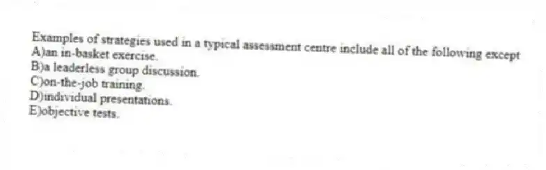 Examples of strategies used in a typical assessment centre include all of the following except
A)an in-basket exercise.
B)a leaderless group discussion.
C)on-the-job training.
D)individual presentations.
E)objective tests.