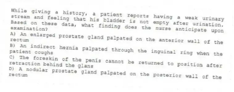 While giving a history, a patient reports having a weak urinary stream and feeling that his bladder is not empty after urination. Based on these data, what finding does the nurse anticipate upon examination?
A) An enlarged prostate gland palpated on the anterior wall of the rectum
B) An indirect hernia palpated through the inguinal ring when the patient coughs
C) The foreskin of the penis cannot be returned to position after retraction behind the glans
D) A nodular prostate gland palpated on the posterior wall of the rectum