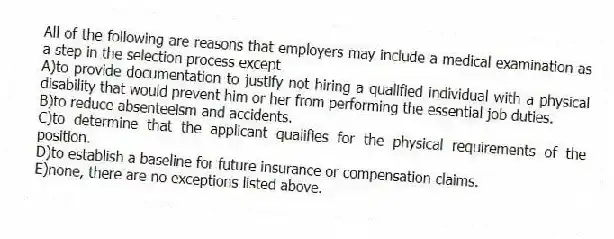 All of the following are reasons that employers may include a medical examination as a step in the selection process except
A)to provide documentation to justify not hiring a qualified individual with a physical disability that would prevent him or her from performing the essential job duties.
B)to reduce absenteeism and accidents.
C)to determine that the applicant qualifies for the physical requirements of the position.
D)to establish a baseline for future insurance or compensation claims.
E)none, there are no exceptions listed above.