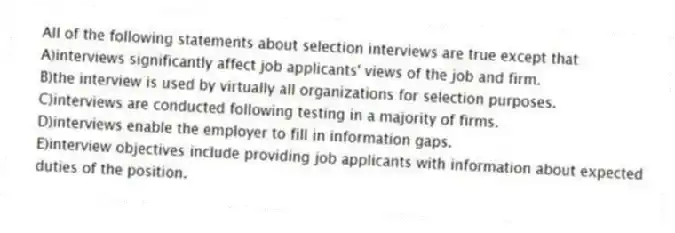 All of the following statements about selection interviews are true except that
A)interviews significantly affect job applicants' views of the job and firm.
B)the interview is used by virtually all organizations for selection purposes.
C)interviews are conducted following testing in a majority of firms.
D)interviews enable the employer to fill in information gaps.
E)interview objectives include providing job applicants with information about expected duties of the position.