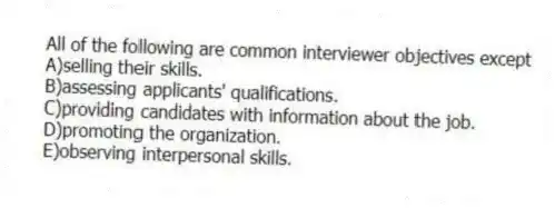 All of the following are common interviewer objectives except
A)selling their skills.
B)assessing applicants' qualifications.
C)providing candidates with information about the job.
D)promoting the organization.
E)observing interpersonal skills.