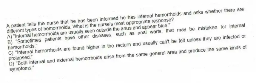 A patient tells the nurse that he has been informed he has internal hemorrhoids and asks whether there are different types of hemorrhoids. What is the nurse's most appropriate response?
A) "Internal hemorrhoids are usually seen outside the anus and appear blue."
B) "Sometimes patients have other diseases, such as anal warts, that may be mistaken for internal hemorrhoids."
C) "Internal hemorrhoids are found higher in the rectum and usually can't be felt unless they are infected or prolapsed."
D) "Both internal and external hemorrhoids arise from the same general area and produce the same kinds of symptoms."