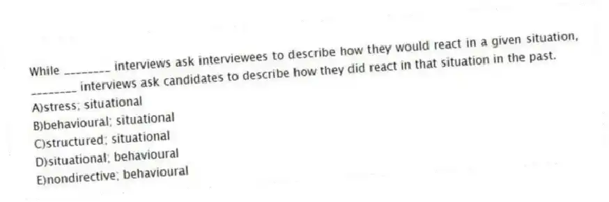 While ________ interviews ask interviewees to describe how they would react in a given situation, ________ interviews ask candidates to describe how they did react in that situation in the past.
A)stress; situational
B)behavioural; situational
C)structured; situational
D)situational; behavioural
E)nondirective; behavioural