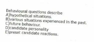 Behavioural questions describe
A)hypothetical situations.
B)various situations experienced in the past.
C)future behaviour.
D)candidate personality
E)preset candidate reactions.