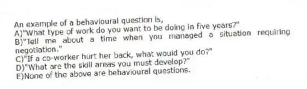 An example of a behavioural question is,
A)"What type of work do you want to be doing in five years?"
B)"Tell me about a time when you managed a situation requiring negotiation."
C)"If a co-worker hurt her back, what would you do?"
D)"What are the skill areas you must develop?"
E)None of the above are behavioural questions.