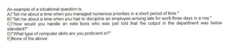 An example of a situational question is,
A)"Tell me about a time when you managed numerous priorities in a short period of time."
B)"Tell me about a time when you had to discipline an employee arriving late for work three days in a row."
C)"How would you handle an irate boss who was just told that the output in the department was below standard?"
D)"What type of computer skills are you proficient in?"
E)None of the above.