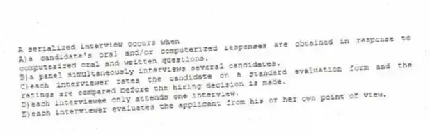 A serialized interview occurs when
A)a candidate's oral and/or computerized responses are obtained in response to computerized oral and written questions.
B)a panel simultaneously interviews several candidates.
C)each interviewer rates the candidate on a standard evaluation form and the ratings are compared before the hiring decision is made.
D)each interviewee only attends one interview.
E)each interviewer evaluates the applicant from his or her own point of view.