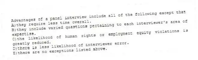 Advantages of a panel interview include all of the following except that
A)they require less time overall.
B)they include varied questions pertaining to each interviewer's area of expertise.
C)the likelihood of human rights or employment equity violations is greatly reduced.
D)there is less likelihood of interviewer error.
E)there are no exceptions listed above.