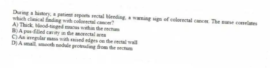 During a history, a patient reports rectal bleeding, a warning sign of colorectal cancer. The nurse correlates which clinical finding with colorectal cancer?
A) Thick, blood-tinged mucus within the rectum
B) A pus-filled cavity in the anorectal area
C) An irregular mass with raised edges on the rectal wall
D) A small, smooth nodule protruding from the rectum