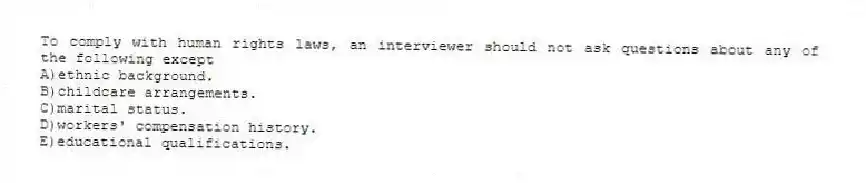 To comply with human rights laws, an interviewer should not ask questions about any of the following except
A)ethnic background.
B)childcare arrangements.
C)marital status.
D)workers' compensation history.
E)educational qualifications.
