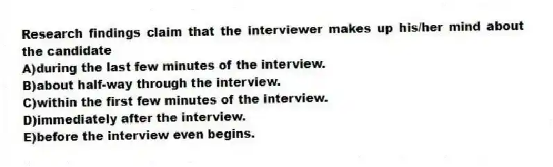 Research findings claim that the interviewer makes up his/her mind about the candidate
A)during the last few minutes of the interview.
B)about half-way through the interview.
C)within the first few minutes of the interview.
D)immediately after the interview.
E)before the interview even begins.
