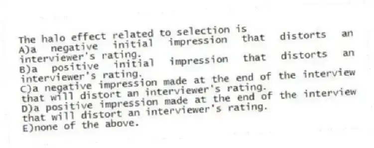 The halo effect related to selection is
A)a negative initial impression that distorts an interviewer's rating.
B)a positive initial impression that distorts an interviewer's rating.
C)a negative impression made at the end of the interview that will distort an interviewer's rating.
D)a positive impression made at the end of the interview that will distort an interviewer's rating.
E)none of the above.