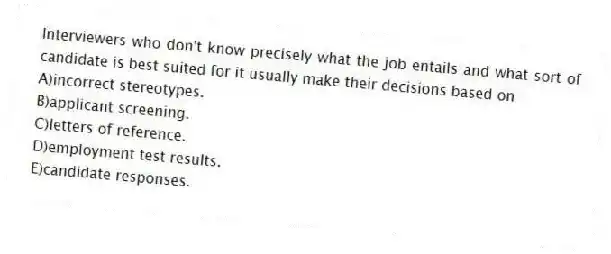Interviewers who don't know precisely what the job entails and what sort of candidate is best suited for it usually make their decisions based on
A)incorrect stereotypes.
B)applicant screening.
C)letters of reference.
D)employment test results.
E)candidate responses.