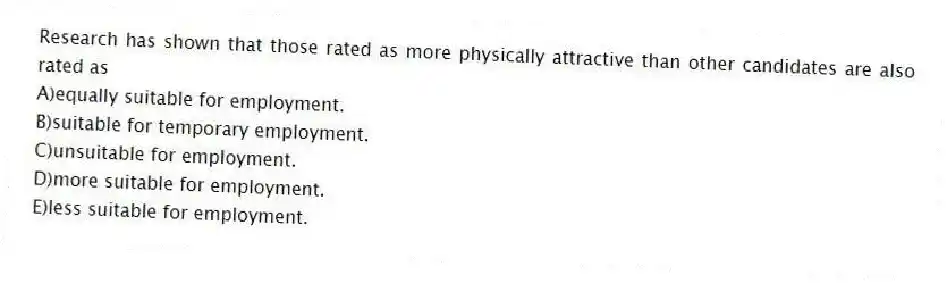 Research has shown that those rated as more physically attractive than other candidates are also rated as
A)equally suitable for employment.
B)suitable for temporary employment.
C)unsuitable for employment.
D)more suitable for employment.
E)less suitable for employment.