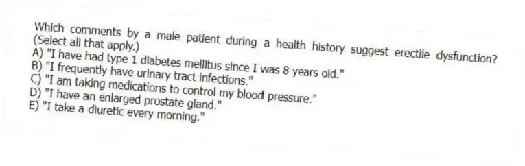 Which comments by a male patient during a health history suggest erectile dysfunction? (Select all that apply.)
A) "I have had type 1 diabetes mellitus since I was 8 years old."
B) "I frequently have urinary tract infections."
C) "I am taking medications to control my blood pressure."
D) "I have an enlarged prostate gland."
E) "I take a diuretic every morning."