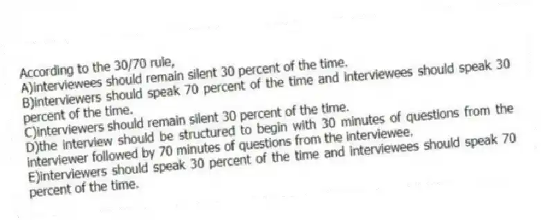 According to the 30/70 rule,
A)interviewees should remain silent 30 percent of the time.
B)interviewers should speak 70 percent of the time and interviewees should speak 30 percent of the time.
C)interviewers should remain silent 30 percent of the time.
D)the interview should be structured to begin with 30 minutes of questions from the interviewer followed by 70 minutes of questions from the interviewee.
E)interviewers should speak 30 percent of the time and interviewees should speak 70 percent of the time.