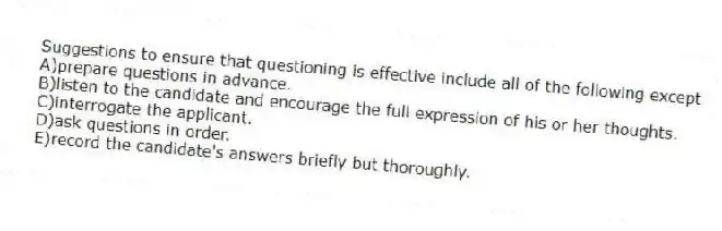 Suggestions to ensure that questioning is effective include all of the following except
A)prepare questions in advance.
B)listen to the candidate and encourage the full expression of his or her thoughts.
C)interrogate the applicant.
D)ask questions in order.
E)record the candidate's answers briefly but thoroughly.