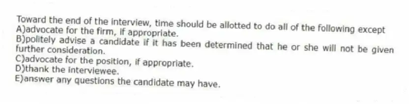 Toward the end of the interview, time should be allotted to do all of the following except
A)advocate for the firm, if appropriate.
B)politely advise a candidate if it has been determined that he or she will not be given further consideration.
C)advocate for the position, if appropriate.
D)thank the interviewee.
E)answer any questions the candidate may have.