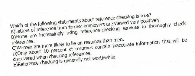 Which of the following statements about reference checking is true?
A)Letters of reference from former employers are viewed very positively.
B)Firms are increasingly using reference-checking services to thoroughly check references.
C)Women are more likely to lie on resumes than men.
D)Only about 10 percent of resumes contain inaccurate information that will be discovered when checking references.
E)Reference checking is generally not worthwhile.