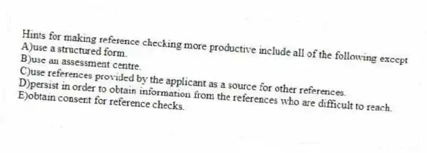 Hints for making reference checking more productive include all of the following except
A)use a structured form.
B)use an assessment centre.
C)use references provided by the applicant as a source for other references.
D)persist in order to obtain information from the references who are difficult to reach.
E)obtain consent for reference checks.