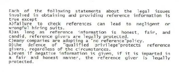 Each of the following statements about the legal issues involved in obtaining and providing reference information is true except
A)failure to check references can lead to negligent or wrongful hiring suits.
B)as long as reference information is honest, fair, and candid, reference givers are legally protected.
C)many companies are adopting a "no reference"policy.
D)the defence of "qualified privilege"protects reference givers, regardless of the circumstances.
E)even if negative information is given, if it is imparted in a fair and honest manner, the reference giver is legally protected.