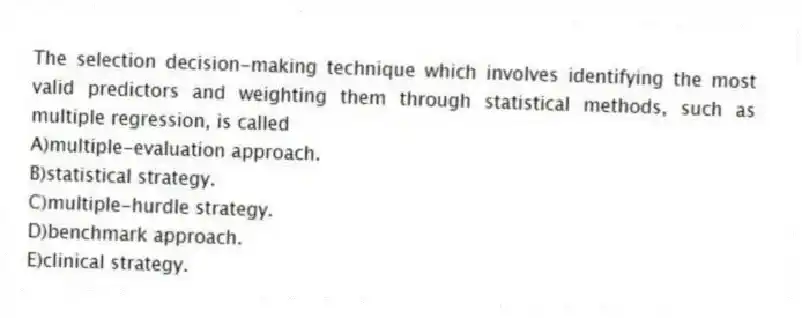 The selection decision-making technique which involves identifying the most valid predictors and weighting them through statistical methods, such as multiple regression, is called
A)multiple-evaluation approach.
B)statistical strategy.
C)multiple-hurdle strategy.
D)benchmark approach.
E)clinical strategy.
