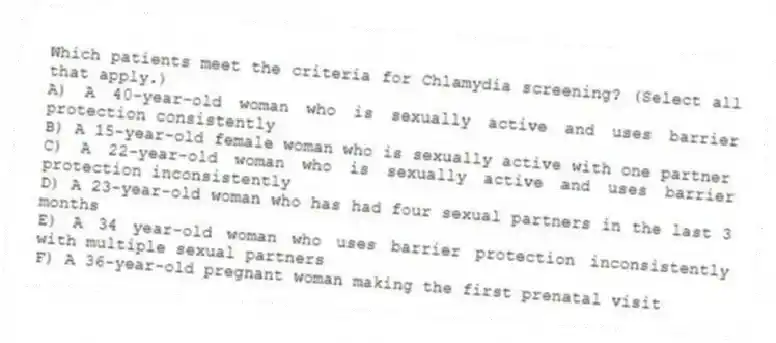 Which patients meet the criteria for Chlamydia screening? (Select all that apply.)
A) A 40-year-old woman who is sexually active and uses barrier protection consistently
B) A 15-year-old female woman who is sexually active with one partner
C) A 22-year-old woman who is sexually active and uses barrier protection inconsistently
D) A 23-year-old woman who has had four sexual partners in the last 3 months
E) A 34 year-old woman who uses barrier protection inconsistently with multiple sexual partners
F) A 36-year-old pregnant woman making the first prenatal visit