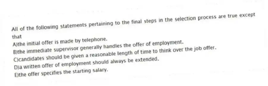 All of the following statements pertaining to the final steps in the selection process are true except that
A)the initial offer is made by telephone.
B)the immediate supervisor generally handles the offer of employment.
C)candidates should be given a reasonable length of time to think over the job offer.
D)a written offer of employment should always be extended.
E)the offer specifies the starting salary.