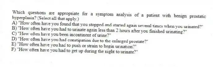 Which questions are appropriate for a symptom analysis of a patient with benign prostatic hyperplasia? (Select all that apply.)
A) "How often have you found that you stopped and started again several times when you urinated?"
B) "How often have you had to urinate again less than 2 hours after you finished urinating?"
C) "How often have you been incontinent of urine?"
D) "How often have you had constipation due to the enlarged prostate?"
E) "How often have you had to push or strain to begin urination?"
F) "How often have you had to get up during the night to urinate?"