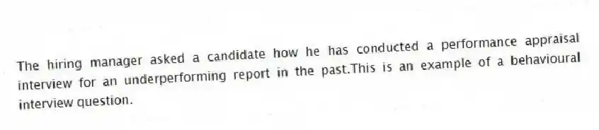 The hiring manager asked a candidate how he has conducted a performance appraisal interview for an underperforming report in the past.This is an example of a behavioural interview question.